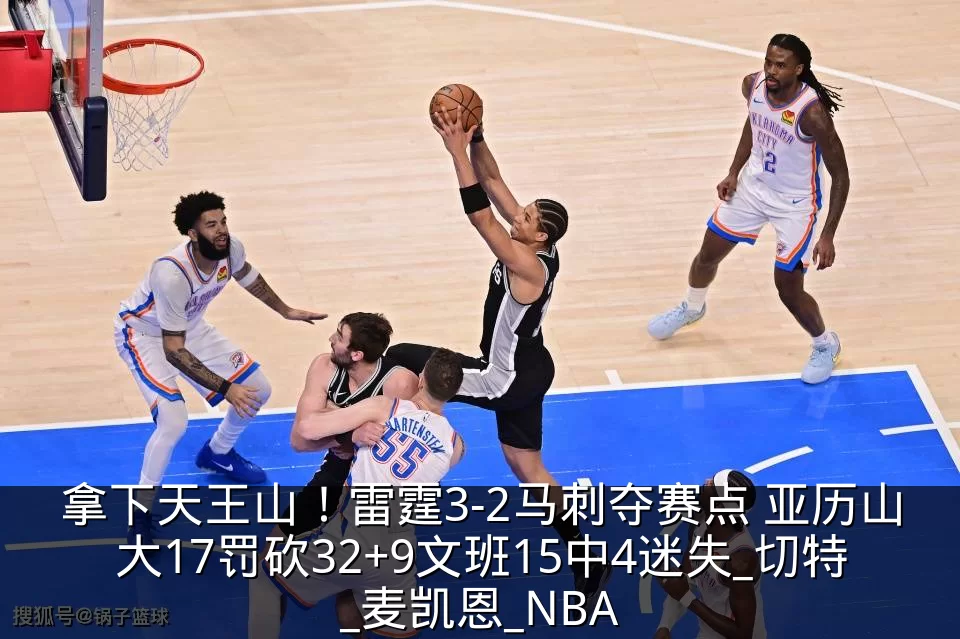 拿下天王山!雷霆3-2马刺夺赛点 亚历山大17罚砍32+9文班15中4迷失_切特_麦凯恩_NBA